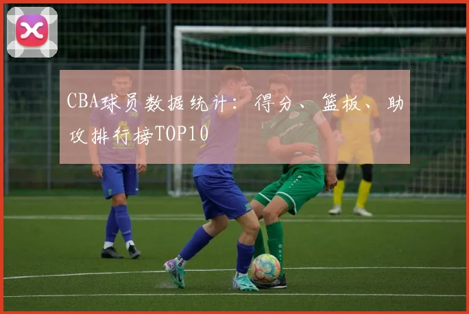 CBA球员数据统计：得分、篮板、助攻排行榜TOP10