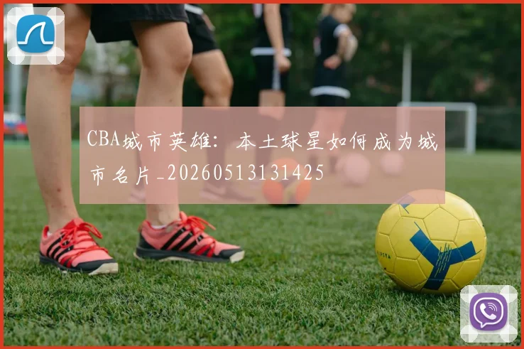 CBA城市英雄:本土球星如何成为城市名片_20260513131425