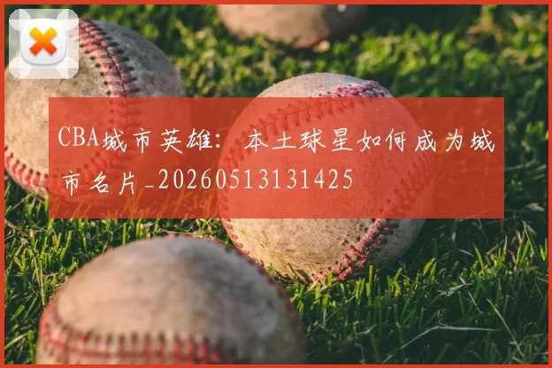 CBA城市英雄：本土球星如何成为城市名片_20260513131425