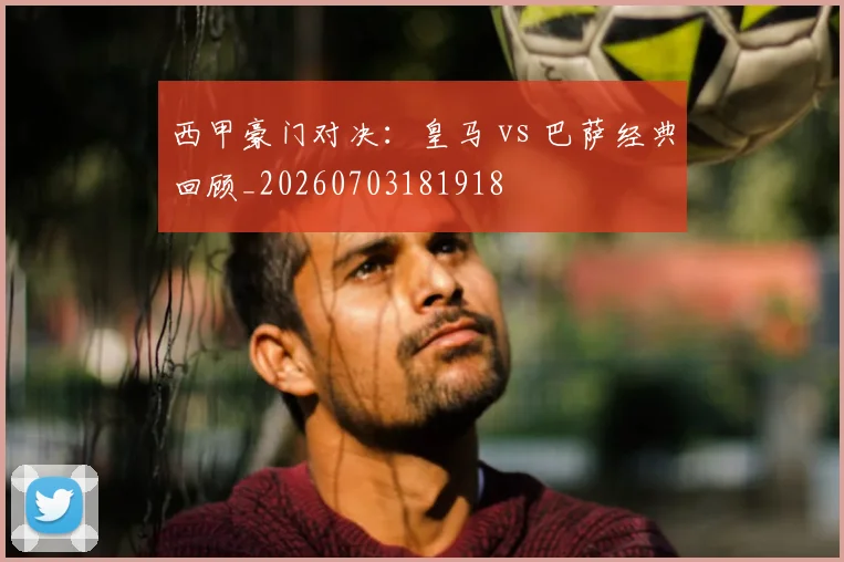西甲豪门对决:皇马 vs 巴萨经典回顾_20260703181918
